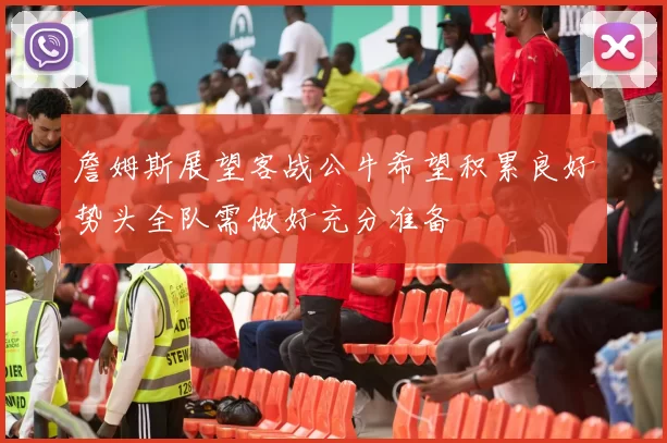 詹姆斯展望客战公牛希望积累良好势头全队需做好充分准备