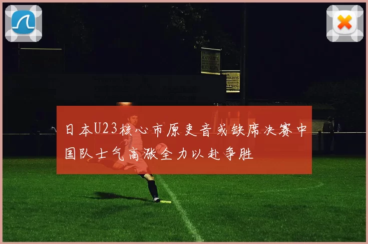 日本U23核心市原吏音或缺席决赛中国队士气高涨全力以赴争胜