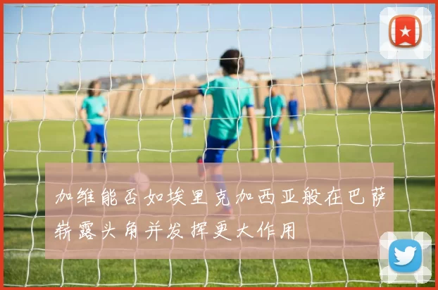 加维能否如埃里克加西亚般在巴萨崭露头角并发挥更大作用
