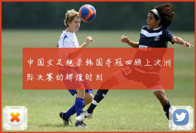 中国女足绝杀韩国夺冠回顾上次洲际决赛的辉煌时刻