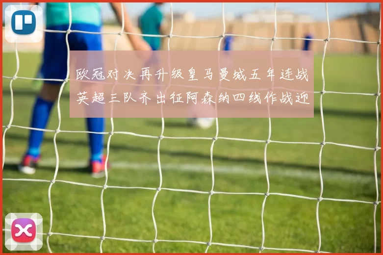 欧冠对决再升级皇马曼城五年连战英超三队齐出征阿森纳四线作战迎挑战