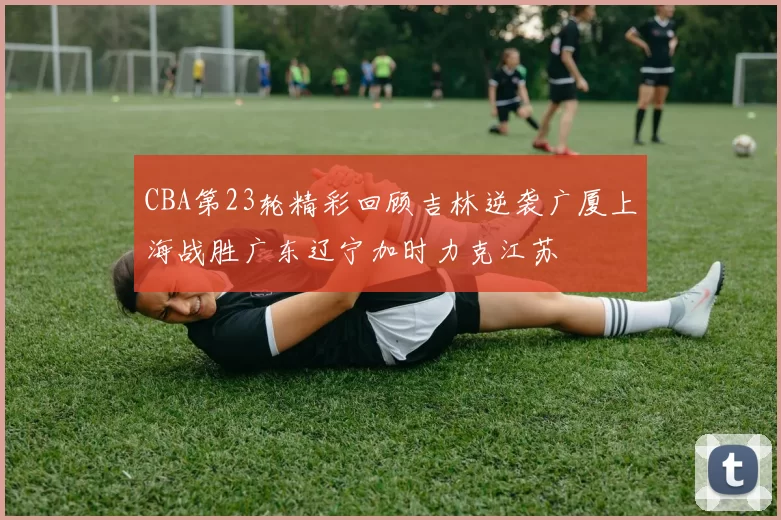CBA第23轮精彩回顾吉林逆袭广厦上海战胜广东辽宁加时力克江苏