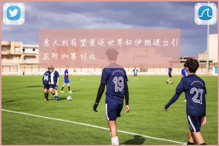意大利有望重返世界杯伊朗退出引发附加赛讨论