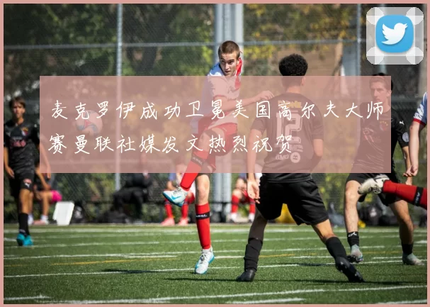 麦克罗伊成功卫冕美国高尔夫大师赛曼联社媒发文热烈祝贺