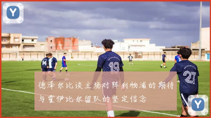 德泽尔比谈主场对阵利物浦的期待与霍伊比尔留队的坚定信念