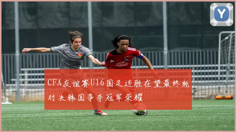 CFA友谊赛U16国足连胜在望最终轮对决韩国争夺冠军荣耀