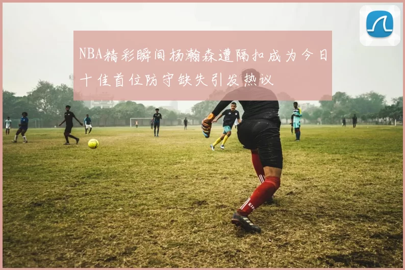NBA精彩瞬间杨瀚森遭隔扣成为今日十佳首位防守缺失引发热议