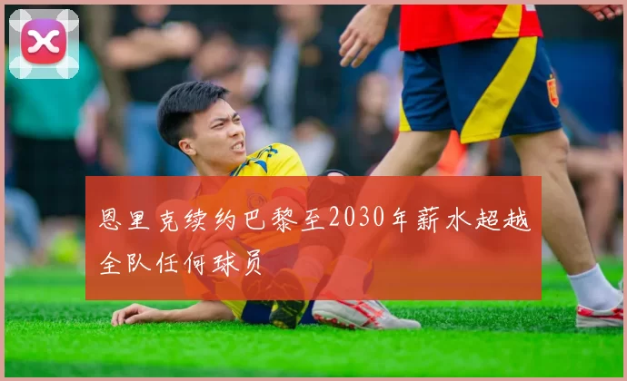 恩里克续约巴黎至2030年薪水超越全队任何球员