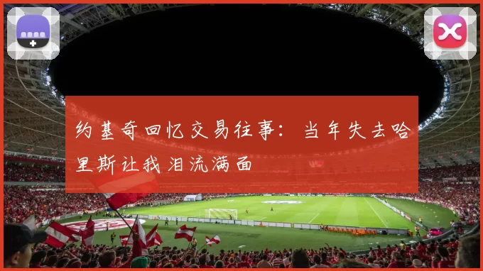 约基奇回忆交易往事：当年失去哈里斯让我泪流满面