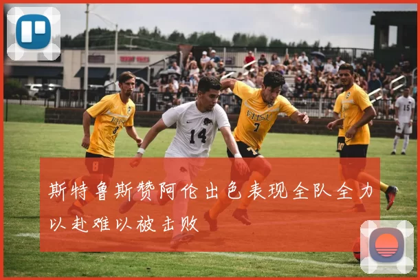 斯特鲁斯赞阿伦出色表现全队全力以赴难以被击败