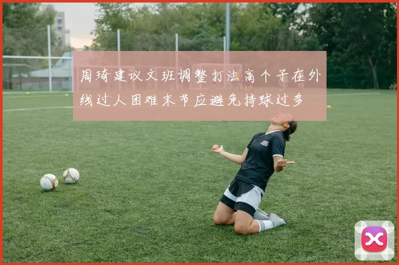 周琦建议文班调整打法高个子在外线过人困难末节应避免持球过多